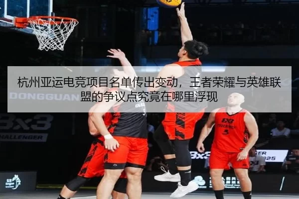 杭州亚运电竞项目名单传出变动，王者荣耀与英雄联盟的争议点究竟在哪里浮现